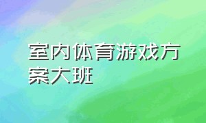 室内体育游戏方案大班（大班室内体育游戏最新活动大全）