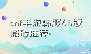 dnf手游韩服65版搬砖推荐（dnf手游韩服70版本最新搬砖方法）