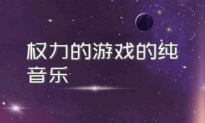 权力的游戏的纯音乐（权力的游戏所有背景音乐）