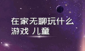 在家无聊玩什么游戏 儿童（在家无聊玩什么游戏 儿童可以玩）