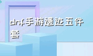 dnf手游遗迹五件套（dnf手游遗迹三件套是哪三件）