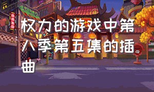 权力的游戏中第八季第五集的插曲（权力的游戏第八季大结局片尾曲）