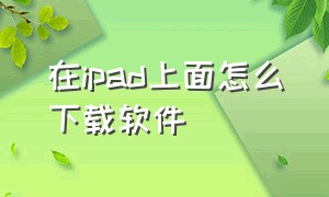 在ipad上面怎么下载软件（IPAD怎么下载软件）