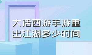 大话西游手游重出江湖多少时间（大话西游手游42万亿后续）