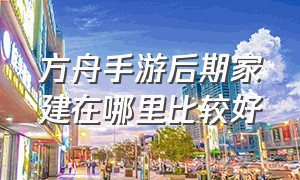 方舟手游后期家建在哪里比较好（方舟手游中最适合后期建家的地方）