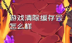 游戏清除缓存会怎么样