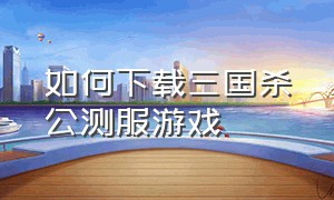 如何下载三国杀公测服游戏（三国杀官方渠道服怎么下载）