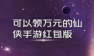 可以领万元的仙侠手游红包版（2021仙侠手游红包版）