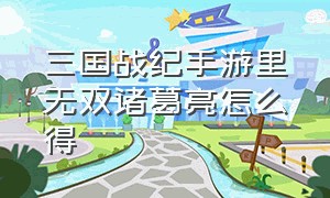 三国战纪手游里无双诸葛亮怎么得