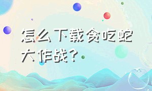 怎么下载贪吃蛇大作战?