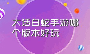 大话白蛇手游哪个版本好玩（大话白蛇手游礼包兑换码是什么）