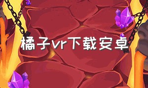 橘子vr下载安卓（橘子vr下载安卓手机）