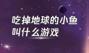 吃掉地球的小鱼叫什么游戏