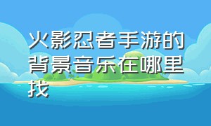 火影忍者手游的背景音乐在哪里找（火影忍者手游大厅背景音乐叫什么）