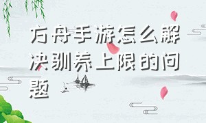 方舟手游怎么解决驯养上限的问题