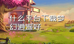 什么平台下载梦幻逍遥好（什么平台下载梦幻逍遥好用）