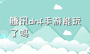 腾讯dnf手游能玩了吗（腾讯dnf手游能玩了吗知乎）