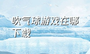 吹气球游戏在哪下载（吹气球游戏手机版）