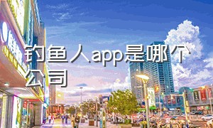 钓鱼人app是哪个公司（钓鱼人app属于哪个公司）