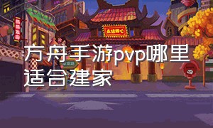 方舟手游pvp哪里适合建家（方舟手游pvp最适合建家的地点）