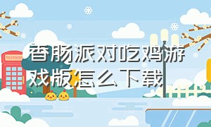 香肠派对吃鸡游戏版怎么下载（香肠派对高版本吃鸡游戏怎么下载）