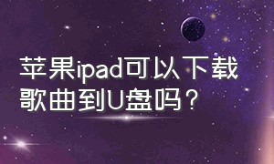 苹果ipad可以下载歌曲到u盘吗?