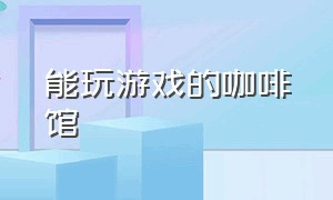 能玩游戏的咖啡馆（咖啡厅可以玩的互动游戏）