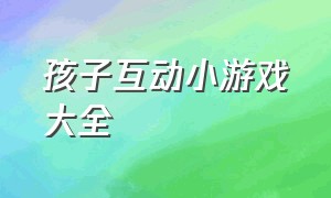 孩子互动小游戏大全（儿童互动小游戏100个）