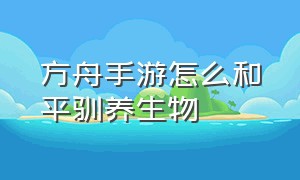 方舟手游怎么和平驯养生物（方舟手游怎么增加驯服生物的数量）