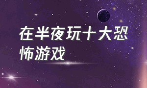 在半夜玩十大恐怖游戏（晚上睡觉玩儿的十种恐怖游戏）