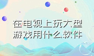 在电视上玩大型游戏用什么软件