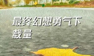 最终幻想勇气下载量（最终幻想下载流程详细）