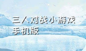 三人对战小游戏手机版（三人小游戏手机版下载）