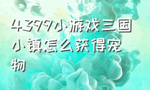 4399小游戏三国小镇怎么获得宠物（三国小镇游戏怎么喂养宠物）