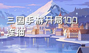 三国手游开局100连抽（三国手游广告开局十连抽）