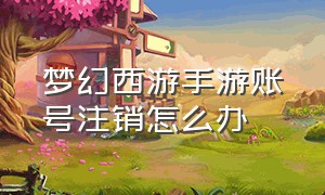 梦幻西游手游账号注销怎么办（梦幻西游手游官方官网网易版）