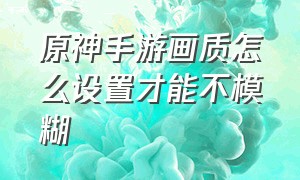 原神手游画质怎么设置才能不模糊