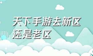 天下手游去新区还是老区