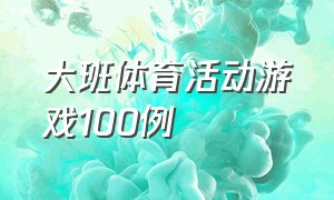 大班体育活动游戏100例（大班体育活动游戏100例反思）