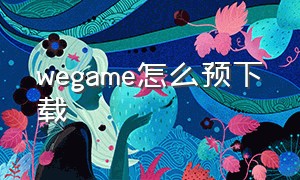 wegame怎么预下载（wegame怎么下载正版的）