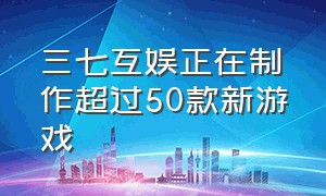 三七互娱正在制作超过50款新游戏