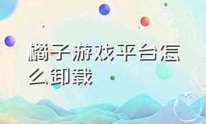 橘子游戏平台怎么卸载（橘子平台游戏怎么卸载干净）