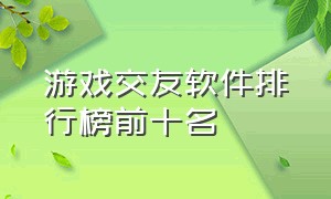 游戏交友软件排行榜前十名（游戏交友软件排行榜前十名有哪些）