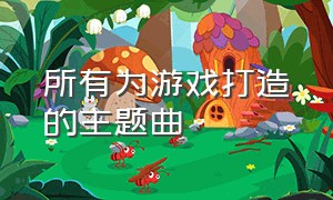 所有为游戏打造的主题曲（为游戏定制的十首歌曲）