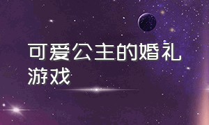 可爱公主的婚礼游戏（公主婚礼化妆游戏大全）