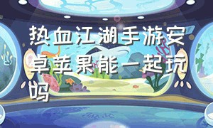 热血江湖手游安卓苹果能一起玩吗