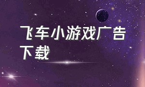 飞车小游戏广告下载（飞车小游戏下载免费试玩）