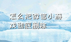 怎么把微信小游戏彻底删除