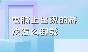 电脑上出现的游戏怎么卸载（电脑上怎么把游戏卸载干净）