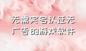 无需实名认证无广告的游戏软件（不用下载和实名认证的游戏软件）